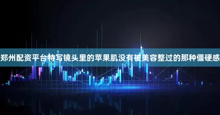郑州配资平台特写镜头里的苹果肌没有被美容整过的那种僵硬感