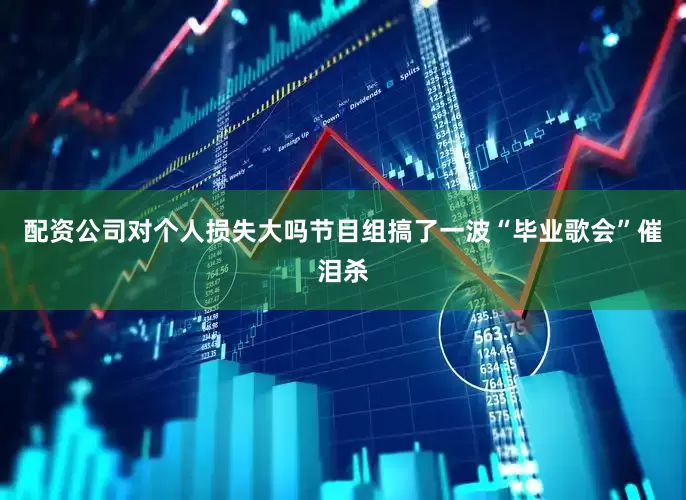 配资公司对个人损失大吗节目组搞了一波“毕业歌会”催泪杀