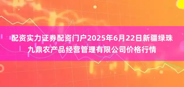 配资实力证券配资门户2025年6月22日新疆绿珠九鼎农产品经营管理有限公司价格行情