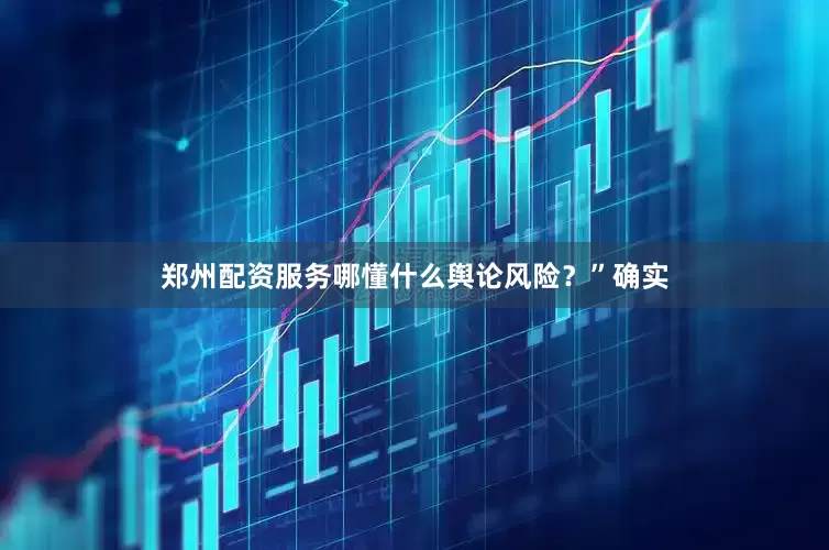 郑州配资服务哪懂什么舆论风险？”确实
