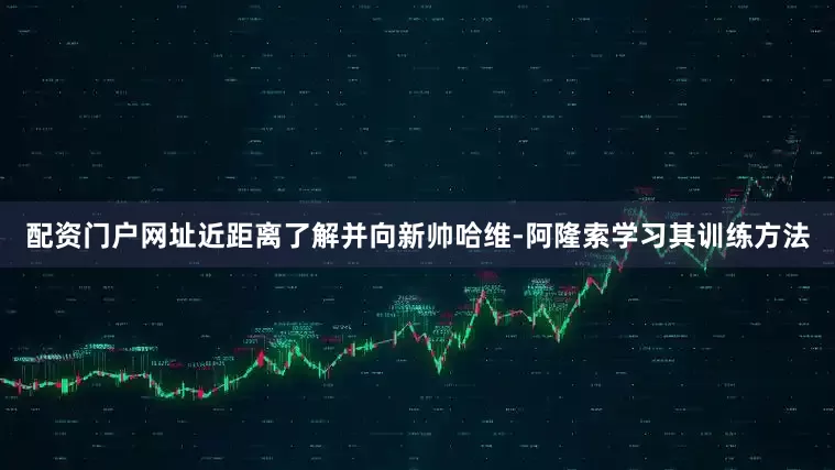 配资门户网址近距离了解并向新帅哈维-阿隆索学习其训练方法