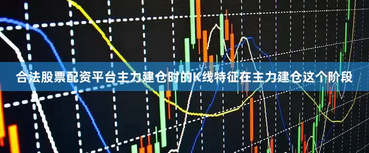 合法股票配资平台主力建仓时的K线特征在主力建仓这个阶段