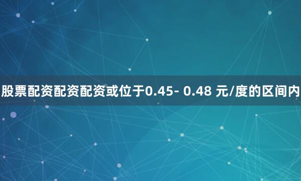 股票配资配资配资或位于0.45- 0.48 元/度的区间内