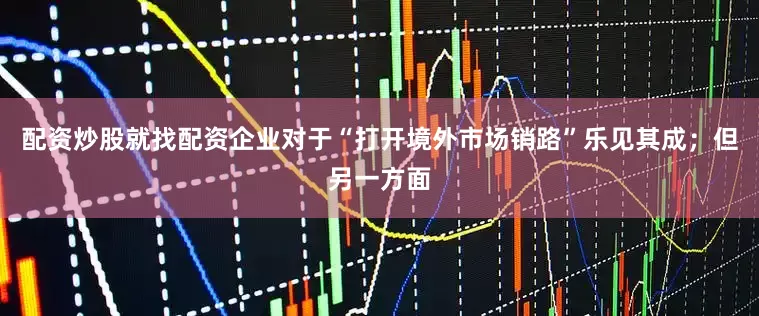 配资炒股就找配资企业对于“打开境外市场销路”乐见其成；但另一方面