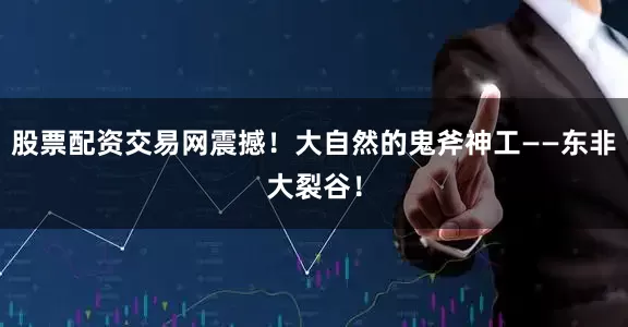 股票配资交易网震撼！大自然的鬼斧神工——东非大裂谷！