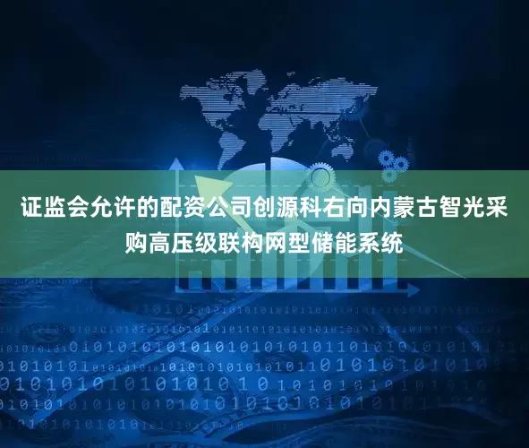 证监会允许的配资公司创源科右向内蒙古智光采购高压级联构网型储能系统