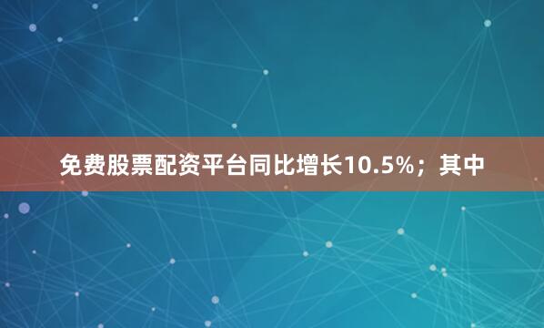 免费股票配资平台同比增长10.5%；其中
