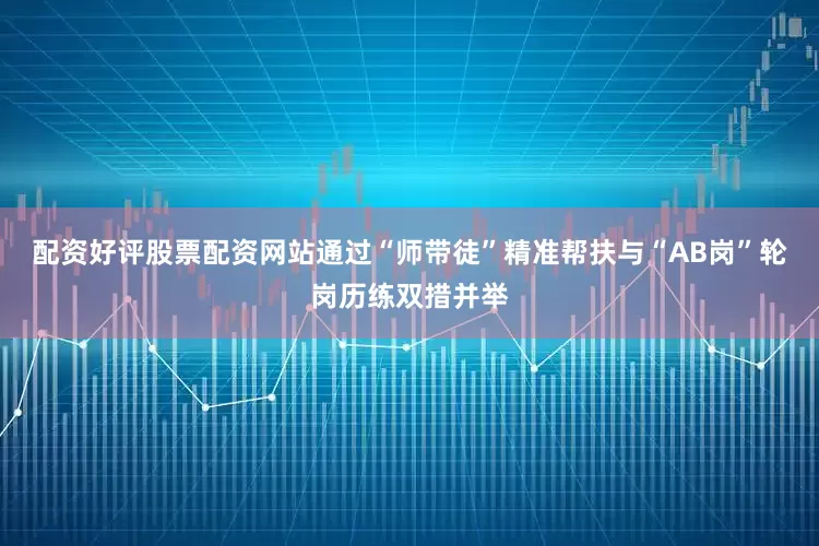 配资好评股票配资网站通过“师带徒”精准帮扶与“AB岗”轮岗历练双措并举