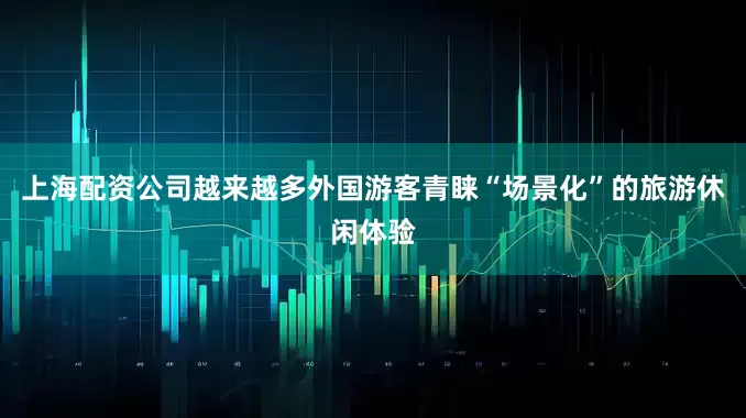 上海配资公司越来越多外国游客青睐“场景化”的旅游休闲体验